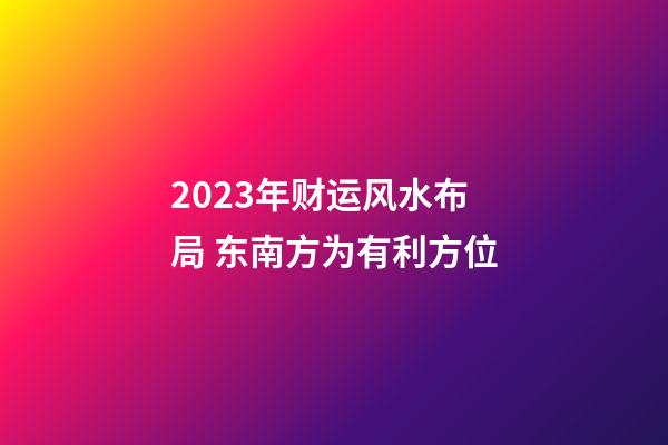 2023年财运风水布局 东南方为有利方位